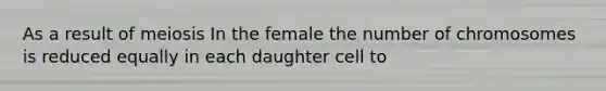 As a result of meiosis In the female the number of chromosomes is reduced equally in each daughter cell to