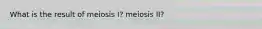 What is the result of meiosis I? meiosis II?