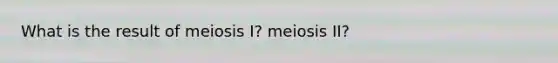 What is the result of meiosis I? meiosis II?