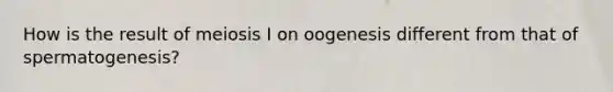 How is the result of meiosis I on oogenesis different from that of spermatogenesis?