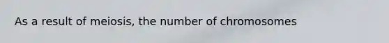 As a result of meiosis, the number of chromosomes