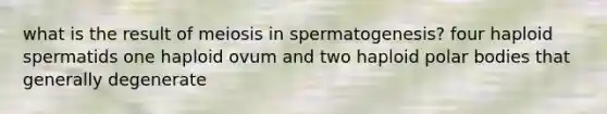 what is the result of meiosis in spermatogenesis? four haploid spermatids one haploid ovum and two haploid polar bodies that generally degenerate