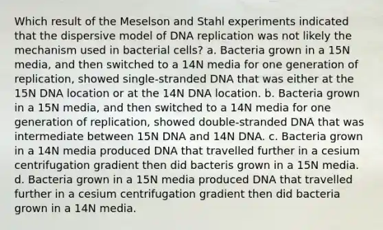 Which result of the Meselson and Stahl experiments indicated that the dispersive model of DNA replication was not likely the mechanism used in bacterial cells? a. Bacteria grown in a 15N media, and then switched to a 14N media for one generation of replication, showed single-stranded DNA that was either at the 15N DNA location or at the 14N DNA location. b. Bacteria grown in a 15N media, and then switched to a 14N media for one generation of replication, showed double-stranded DNA that was intermediate between 15N DNA and 14N DNA. c. Bacteria grown in a 14N media produced DNA that travelled further in a cesium centrifugation gradient then did bacteris grown in a 15N media. d. Bacteria grown in a 15N media produced DNA that travelled further in a cesium centrifugation gradient then did bacteria grown in a 14N media.