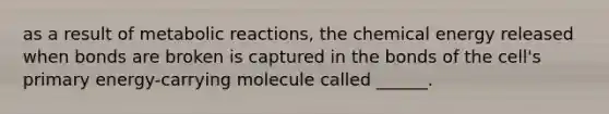 as a result of metabolic reactions, the chemical energy released when bonds are broken is captured in the bonds of the cell's primary energy-carrying molecule called ______.