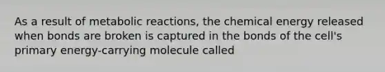 As a result of metabolic reactions, the chemical energy released when bonds are broken is captured in the bonds of the cell's primary energy-carrying molecule called