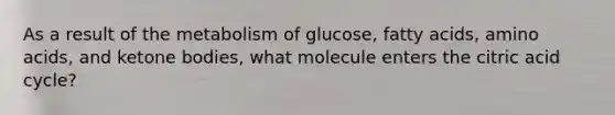 As a result of the metabolism of glucose, fatty acids, amino acids, and ketone bodies, what molecule enters the citric acid cycle?