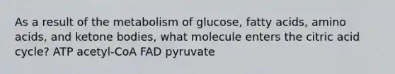 As a result of the metabolism of glucose, fatty acids, amino acids, and ketone bodies, what molecule enters the citric acid cycle? ATP acetyl-CoA FAD pyruvate