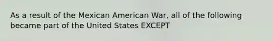 As a result of the Mexican American War, all of the following became part of the United States EXCEPT