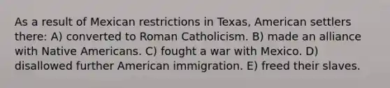 As a result of Mexican restrictions in Texas, American settlers there: A) converted to Roman Catholicism. B) made an alliance with <a href='https://www.questionai.com/knowledge/k3QII3MXja-native-americans' class='anchor-knowledge'>native americans</a>. C) fought a <a href='https://www.questionai.com/knowledge/khMiXiH9e2-war-with-mexico' class='anchor-knowledge'>war with mexico</a>. D) disallowed further American immigration. E) freed their slaves.