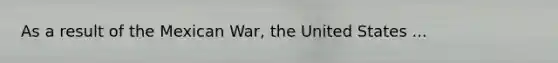 As a result of the Mexican War, the United States ...