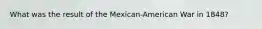 What was the result of the Mexican-American War in 1848?