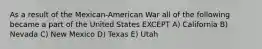 As a result of the Mexican-American War all of the following became a part of the United States EXCEPT A) California B) Nevada C) New Mexico D) Texas E) Utah