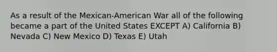 As a result of the Mexican-American War all of the following became a part of the United States EXCEPT A) California B) Nevada C) New Mexico D) Texas E) Utah