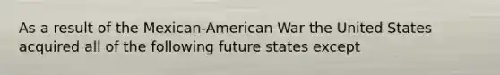 As a result of the Mexican-American War the United States acquired all of the following future states except