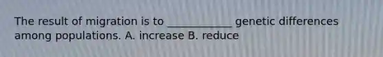 The result of migration is to ____________ genetic differences among populations. A. increase B. reduce