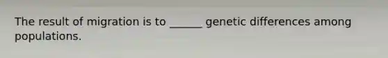 The result of migration is to ______ genetic differences among populations.