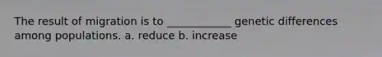 The result of migration is to ____________ genetic differences among populations. a. reduce b. increase