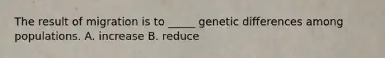 The result of migration is to _____ genetic differences among populations. A. increase B. reduce