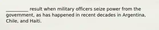 ​__________ result when military officers seize power from the government, as has happened in recent decades in Argentina, Chile, and Haiti.