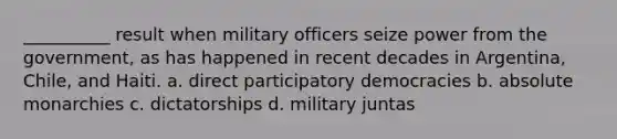 ​__________ result when military officers seize power from the government, as has happened in recent decades in Argentina, Chile, and Haiti. a. direct participatory democracies b. absolute monarchies c. dictatorships d. military juntas