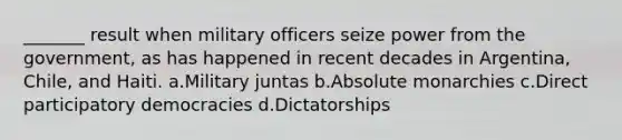 _______ result when military officers seize power from the government, as has happened in recent decades in Argentina, Chile, and Haiti. a.​Military juntas b.​Absolute monarchies c.​Direct participatory democracies d.​Dictatorships