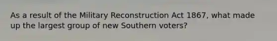 As a result of the Military Reconstruction Act 1867, what made up the largest group of new Southern voters?