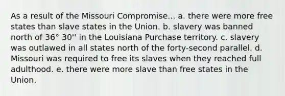 As a result of the Missouri Compromise... a. there were more free states than slave states in the Union. b. slavery was banned north of 36° 30'' in the Louisiana Purchase territory. c. slavery was outlawed in all states north of the forty-second parallel. d. Missouri was required to free its slaves when they reached full adulthood. e. there were more slave than free states in the Union.