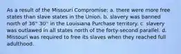 As a result of the Missouri Compromise: a. there were more free states than slave states in the Union. b. slavery was banned north of 36° 30'' in the Louisiana Purchase territory. c. slavery was outlawed in all states north of the forty-second parallel. d. Missouri was required to free its slaves when they reached full adulthood.