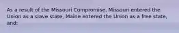 As a result of the Missouri Compromise, Missouri entered the Union as a slave state, Maine entered the Union as a free state, and: