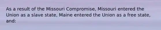 As a result of the Missouri Compromise, Missouri entered the Union as a slave state, Maine entered the Union as a free state, and: