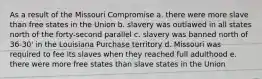 As a result of the Missouri Compromise a. there were more slave than free states in the Union b. slavery was outlawed in all states north of the forty-second parallel c. slavery was banned north of 36-30' in the Louisiana Purchase territory d. Missouri was required to fee its slaves when they reached full adulthood e. there were more free states than slave states in the Union