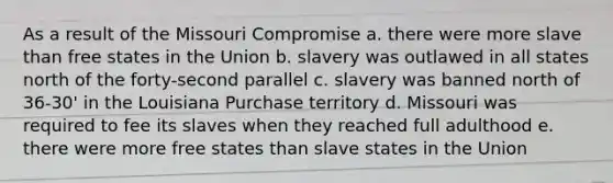 As a result of the Missouri Compromise a. there were more slave than free states in the Union b. slavery was outlawed in all states north of the forty-second parallel c. slavery was banned north of 36-30' in the Louisiana Purchase territory d. Missouri was required to fee its slaves when they reached full adulthood e. there were more free states than slave states in the Union