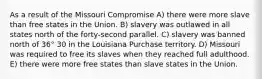 As a result of the Missouri Compromise A) there were more slave than free states in the Union. B) slavery was outlawed in all states north of the forty-second parallel. C) slavery was banned north of 36° 30 in the Louisiana Purchase territory. D) Missouri was required to free its slaves when they reached full adulthood. E) there were more free states than slave states in the Union.