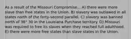 As a result of the Missouri Compromise... A) there were more slave than free states in the Union. B) slavery was outlawed in all states north of the forty-second parallel. C) slavery was banned north of 36° 30 in the Louisiana Purchase territory. D) Missouri was required to free its slaves when they reached full adulthood. E) there were more free states than slave states in the Union.