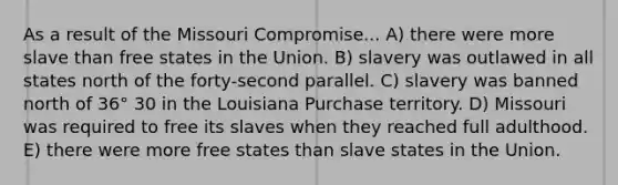 As a result of the Missouri Compromise... A) there were more slave than free states in the Union. B) slavery was outlawed in all states north of the forty-second parallel. C) slavery was banned north of 36° 30 in the Louisiana Purchase territory. D) Missouri was required to free its slaves when they reached full adulthood. E) there were more free states than slave states in the Union.