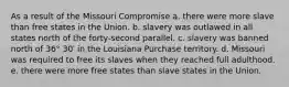 As a result of the Missouri Compromise a. there were more slave than free states in the Union. b. slavery was outlawed in all states north of the forty-second parallel. c. slavery was banned north of 36° 30′ in the Louisiana Purchase territory. d. Missouri was required to free its slaves when they reached full adulthood. e. there were more free states than slave states in the Union.