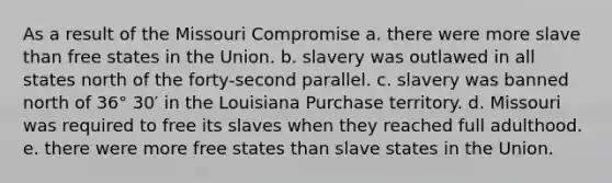 As a result of the Missouri Compromise a. there were more slave than free states in the Union. b. slavery was outlawed in all states north of the forty-second parallel. c. slavery was banned north of 36° 30′ in the Louisiana Purchase territory. d. Missouri was required to free its slaves when they reached full adulthood. e. there were more free states than slave states in the Union.