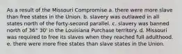 As a result of the Missouri Compromise a. there were more slave than free states in the Union. b. slavery was outlawed in all states north of the forty-second parallel. c. slavery was banned north of 36° 30' in the Louisiana Purchase territory. d. Missouri was required to free its slaves when they reached full adulthood. e. there were more free states than slave states in the Union.