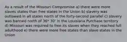 As a result of the Missouri Compromise a) there were more slaves states than free states in the Union b) slavery was outlawed in all states north of the forty-second parallel c) slavery was banned north of 36* 30' in the Louisiana Purchase territory d) Missouri was required to free its slaves when they reached full adulthood e) there were more free states than slave states in the Union