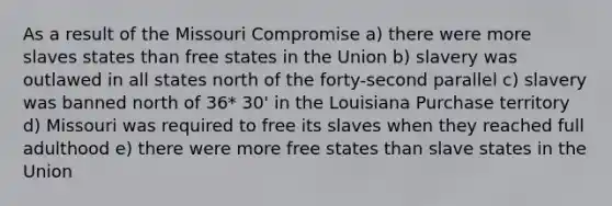 As a result of the Missouri Compromise a) there were more slaves states than free states in the Union b) slavery was outlawed in all states north of the forty-second parallel c) slavery was banned north of 36* 30' in the Louisiana Purchase territory d) Missouri was required to free its slaves when they reached full adulthood e) there were more free states than slave states in the Union