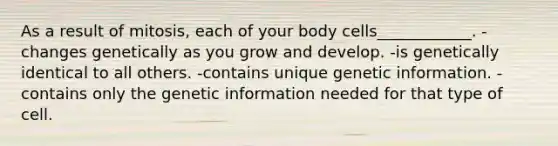 As a result of mitosis, each of your body cells____________. -changes genetically as you grow and develop. -is genetically identical to all others. -contains unique genetic information. -contains only the genetic information needed for that type of cell.