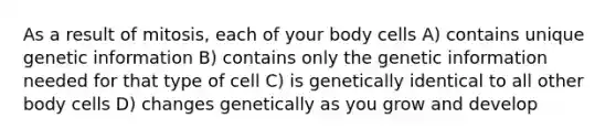 As a result of mitosis, each of your body cells A) contains unique genetic information B) contains only the genetic information needed for that type of cell C) is genetically identical to all other body cells D) changes genetically as you grow and develop