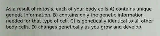 As a result of mitosis, each of your body cells A) contains unique genetic information. B) contains only the genetic information needed for that type of cell. C) is genetically identical to all other body cells. D) changes genetically as you grow and develop.