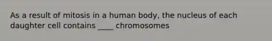 As a result of mitosis in a human body, the nucleus of each daughter cell contains ____ chromosomes