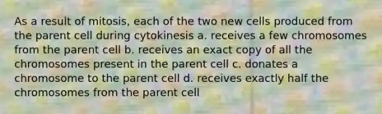 As a result of mitosis, each of the two new cells produced from the parent cell during cytokinesis a. receives a few chromosomes from the parent cell b. receives an exact copy of all the chromosomes present in the parent cell c. donates a chromosome to the parent cell d. receives exactly half the chromosomes from the parent cell