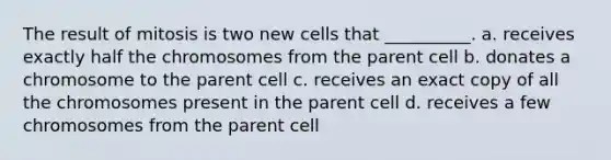 The result of mitosis is two new cells that __________. a. receives exactly half the chromosomes from the parent cell b. donates a chromosome to the parent cell c. receives an exact copy of all the chromosomes present in the parent cell d. receives a few chromosomes from the parent cell