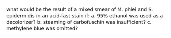 what would be the result of a mixed smear of M. phlei and S. epidermidis in an acid-fast stain if: a. 95% ethanol was used as a decolorizer? b. steaming of carbofuschin was insufficient? c. methylene blue was omitted?