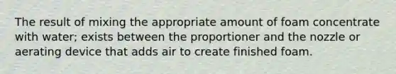 The result of mixing the appropriate amount of foam concentrate with water; exists between the proportioner and the nozzle or aerating device that adds air to create finished foam.