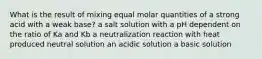 What is the result of mixing equal molar quantities of a strong acid with a weak base? a salt solution with a pH dependent on the ratio of Ka and Kb a neutralization reaction with heat produced neutral solution an acidic solution a basic solution