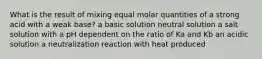 What is the result of mixing equal molar quantities of a strong acid with a weak base? a basic solution neutral solution a salt solution with a pH dependent on the ratio of Ka and Kb an acidic solution a neutralization reaction with heat produced